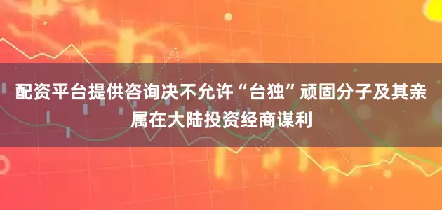 配资平台提供咨询决不允许“台独”顽固分子及其亲属在大陆投资经商谋利